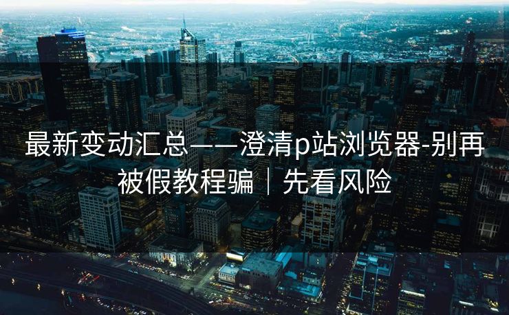 最新变动汇总——澄清p站浏览器-别再被假教程骗|先看风险 最新变动汇总——澄清p站浏览器-别再被假教程骗|先看风险