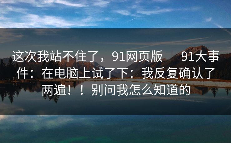 这次我站不住了，91网页版 ｜ 91大事件：在电脑上试了下：我反复确认了两遍！！别问我怎么知道的