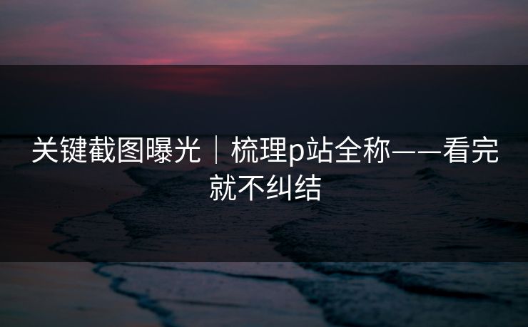 关键截图曝光|梳理p站全称——看完就不纠结