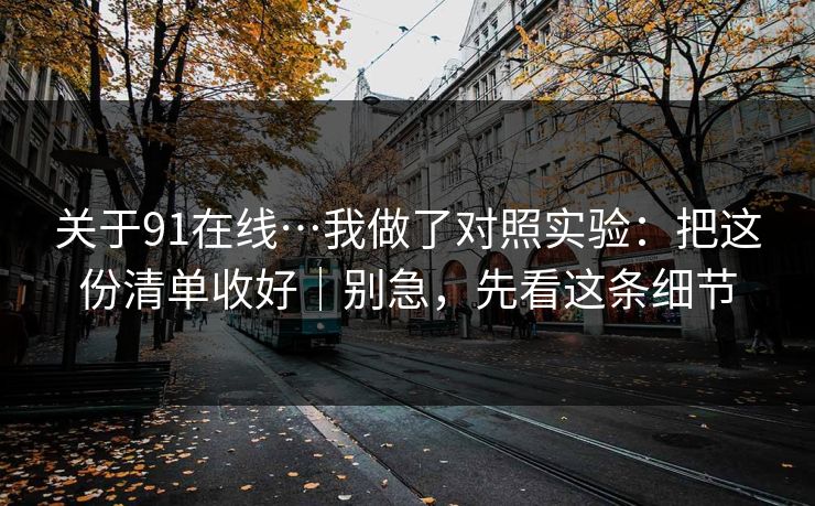 关于91在线…我做了对照实验:把这份清单收好|别急,先看这条细节