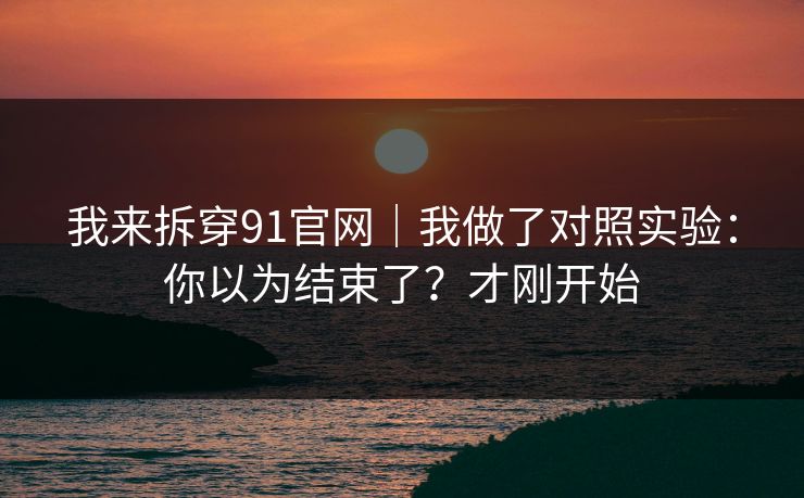 我来拆穿91官网｜我做了对照实验：你以为结束了？才刚开始