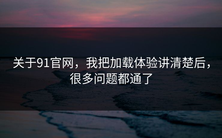 关于91官网，我把加载体验讲清楚后，很多问题都通了