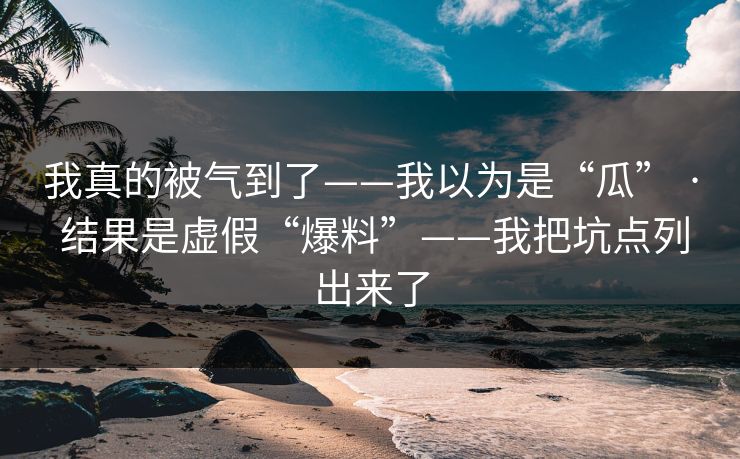 我真的被气到了——我以为是“瓜” · 结果是虚假“爆料”——我把坑点列出来了