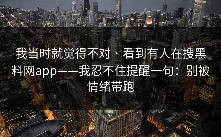 我当时就觉得不对 · 看到有人在搜黑料网app——我忍不住提醒一句：别被情绪带跑