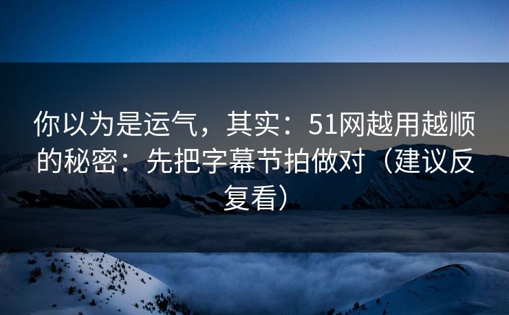 你以为是运气，其实：51网越用越顺的秘密：先把字幕节拍做对（建议反复看）