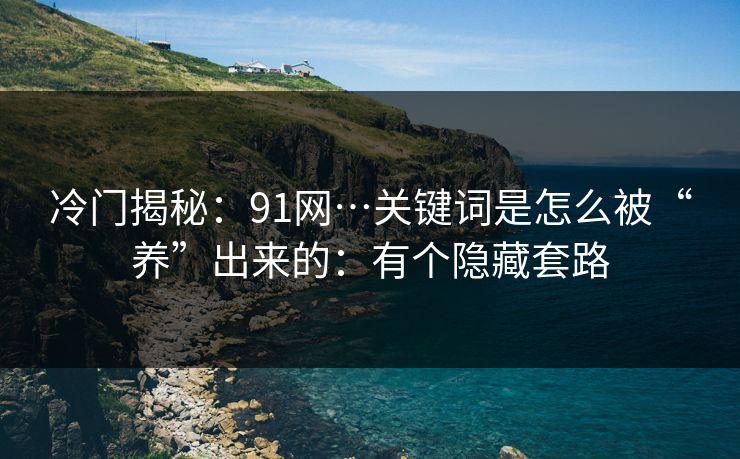 冷门揭秘：91网…关键词是怎么被“养”出来的：有个隐藏套路