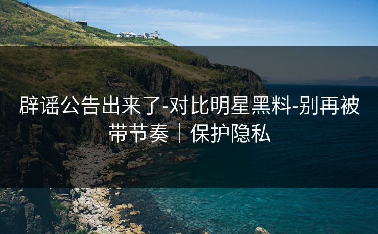 辟谣公告出来了-对比明星黑料-别再被带节奏｜保护隐私