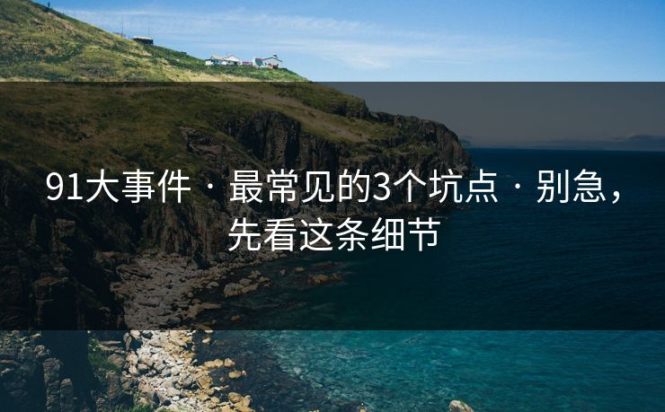 91大事件 · 最常见的3个坑点 · 别急，先看这条细节