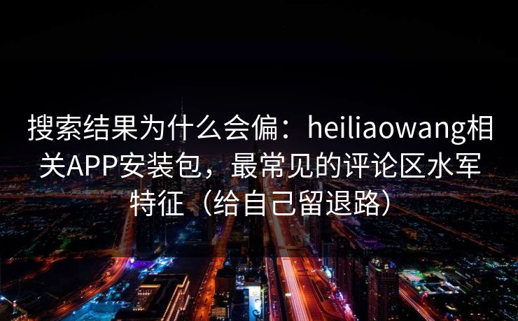 搜索结果为什么会偏：heiliaowang相关APP安装包，最常见的评论区水军特征（给自己留退路）