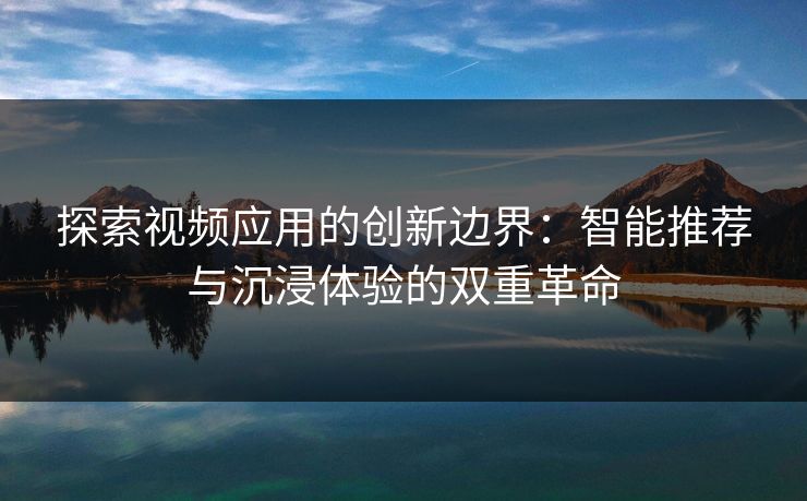探索视频应用的创新边界：智能推荐与沉浸体验的双重革命