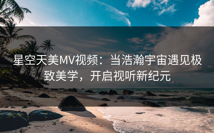 星空天美MV视频：当浩瀚宇宙遇见极致美学，开启视听新纪元