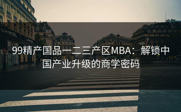 99精产国品一二三产区MBA:解锁中国产业升级的商学密码 99精产国品一二三产区MBA:解锁中国产业升级的商学密码