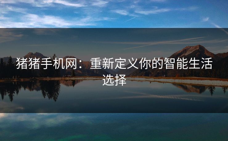 猪猪手机网：重新定义你的智能生活选择