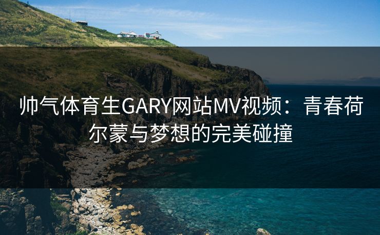 帅气体育生GARY网站MV视频：青春荷尔蒙与梦想的完美碰撞