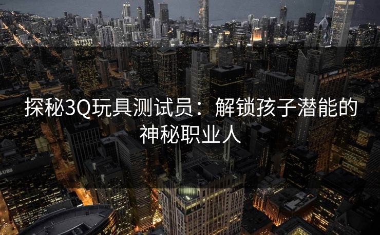 探秘3Q玩具测试员:解锁孩子潜能的神秘职业人 探秘3Q玩具测试员:解锁孩子潜能的神秘职业人