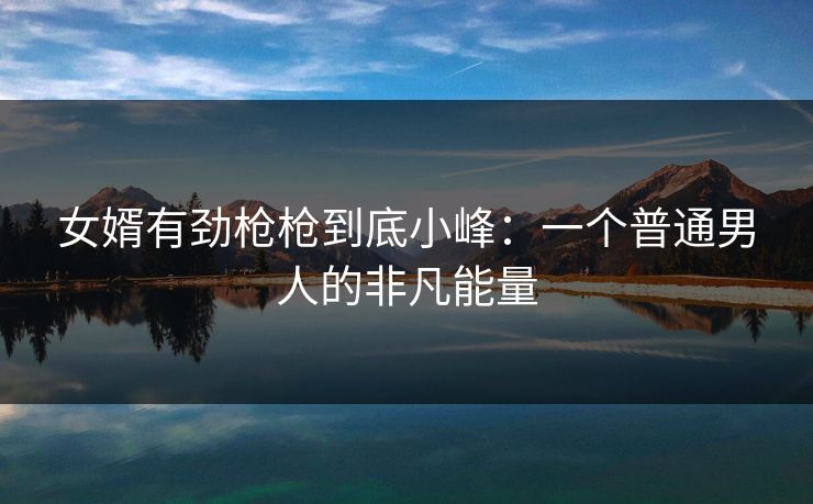 女婿有劲枪枪到底小峰:一个普通男人的非凡能量 女婿有劲枪枪到底小峰:一个普通男人的非凡能量