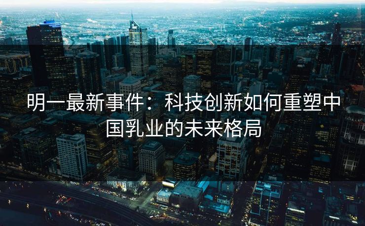 明一最新事件:科技创新如何重塑中国乳业的未来格局 明一最新事件:科技创新如何重塑中国乳业的未来格局