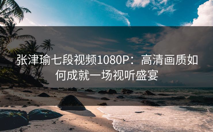 张津瑜七段视频1080P:高清画质如何成就一场视听盛宴
