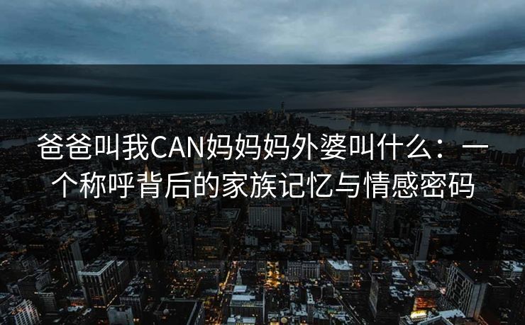 爸爸叫我CAN妈妈妈外婆叫什么：一个称呼背后的家族记忆与情感密码