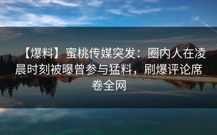 【爆料】蜜桃传媒突发:圈内人在凌晨时刻被曝曾参与猛料,刷爆评论席卷全网
