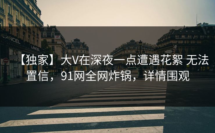 【独家】大V在深夜一点遭遇花絮 无法置信,91网全网炸锅,详情围观