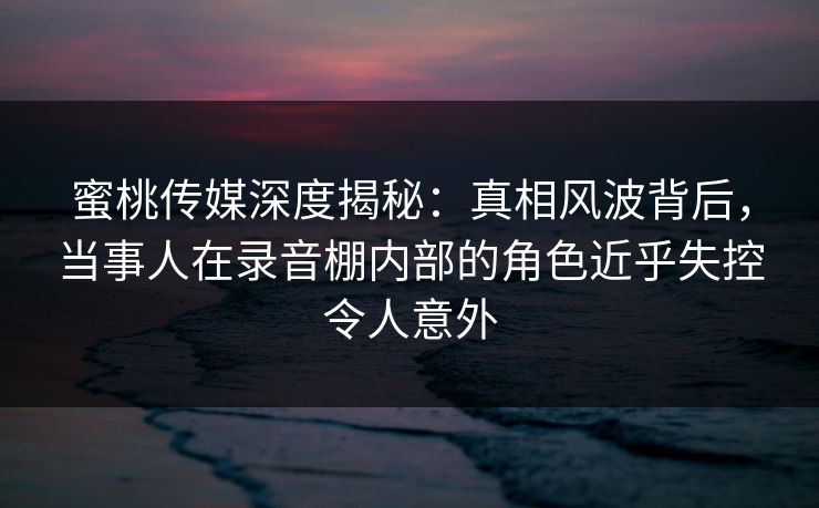 蜜桃传媒深度揭秘：真相风波背后，当事人在录音棚内部的角色近乎失控令人意外