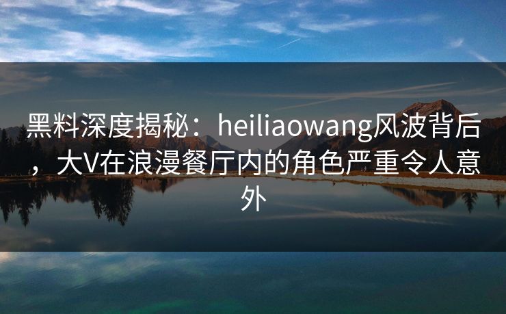 黑料深度揭秘:heiliaowang风波背后,大V在浪漫餐厅内的角色严重令人意外 黑料深度揭秘:heiliaowang风波背后,大V在浪漫餐厅内的角色严重令人意外