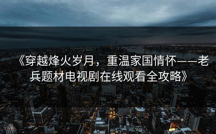 《穿越烽火岁月,重温家国情怀——老兵题材电视剧在线观看全攻略》 《穿越烽火岁月,重温家国情怀——老兵题材电视剧在线观看全攻略》
