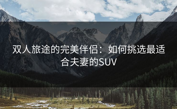 双人旅途的完美伴侣：如何挑选最适合夫妻的SUV