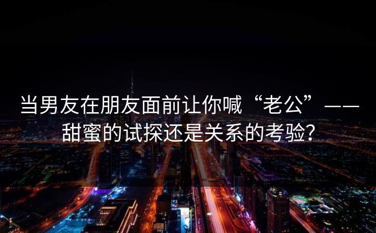 当男友在朋友面前让你喊“老公”——甜蜜的试探还是关系的考验? 当男友在朋友面前让你喊“老公”——甜蜜的试探还是关系的考验?