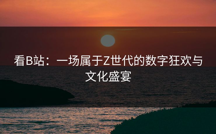 看B站：一场属于Z世代的数字狂欢与文化盛宴