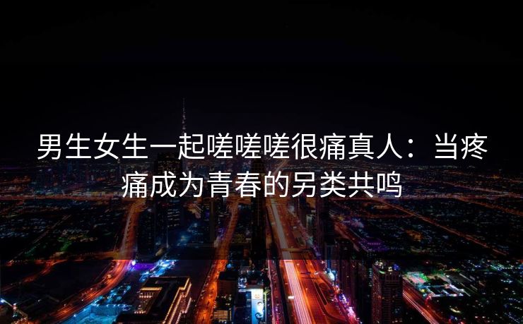 男生女生一起嗟嗟嗟很痛真人：当疼痛成为青春的另类共鸣