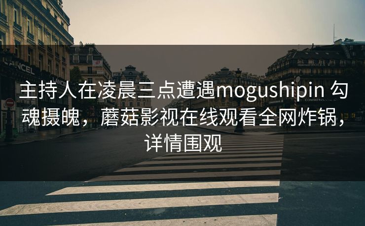 主持人在凌晨三点遭遇mogushipin 勾魂摄魄，蘑菇影视在线观看全网炸锅，详情围观