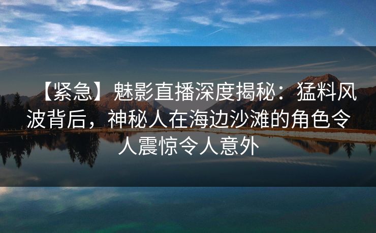 【紧急】魅影直播深度揭秘：猛料风波背后，神秘人在海边沙滩的角色令人震惊令人意外