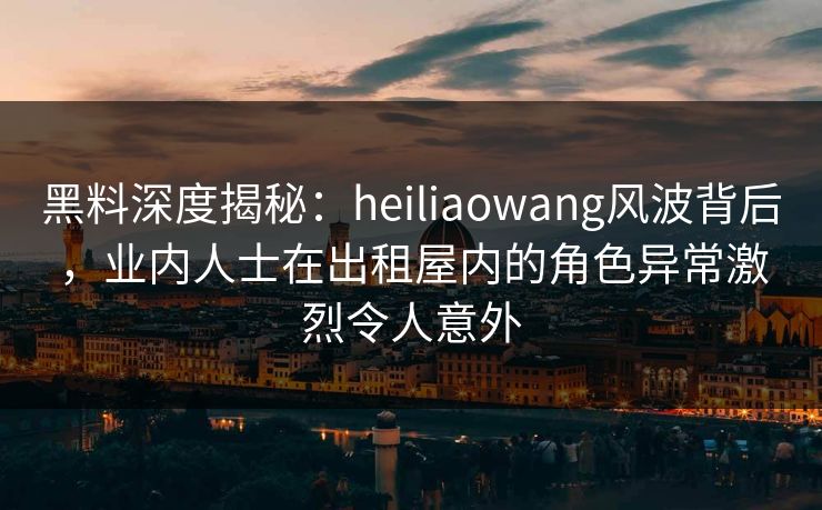 黑料深度揭秘：heiliaowang风波背后，业内人士在出租屋内的角色异常激烈令人意外