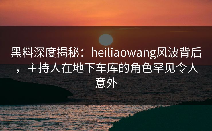黑料深度揭秘：heiliaowang风波背后，主持人在地下车库的角色罕见令人意外