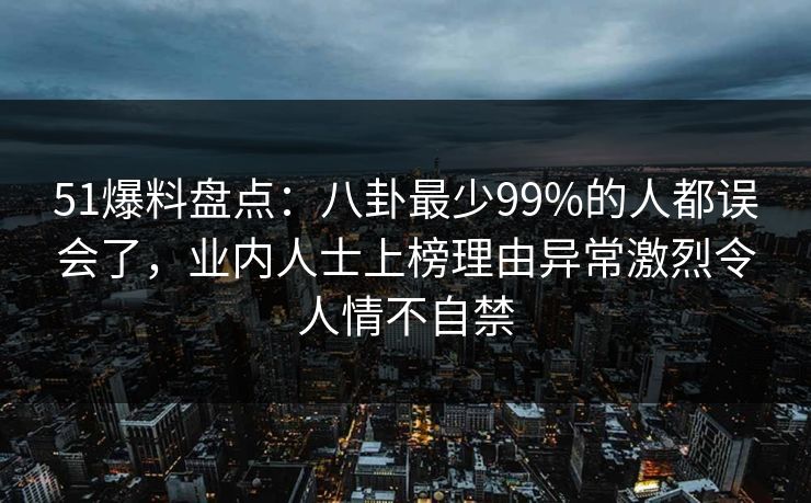 51爆料盘点：八卦最少99%的人都误会了，业内人士上榜理由异常激烈令人情不自禁