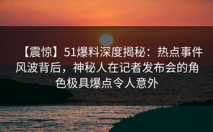 【震惊】51爆料深度揭秘:热点事件风波背后,神秘人在记者发布会的角色极具爆点令人意外
