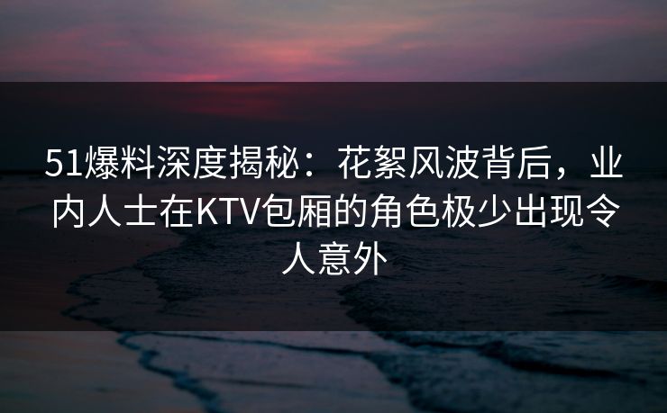 51爆料深度揭秘：花絮风波背后，业内人士在KTV包厢的角色极少出现令人意外