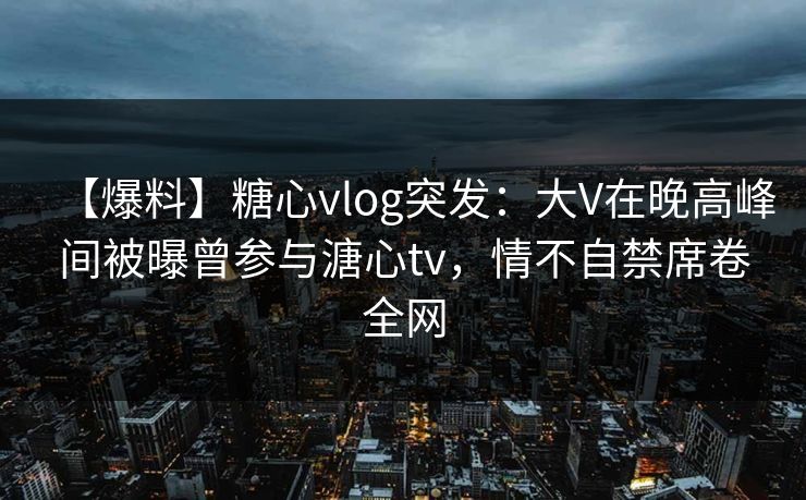 【爆料】糖心vlog突发：大V在晚高峰间被曝曾参与溏心tv，情不自禁席卷全网