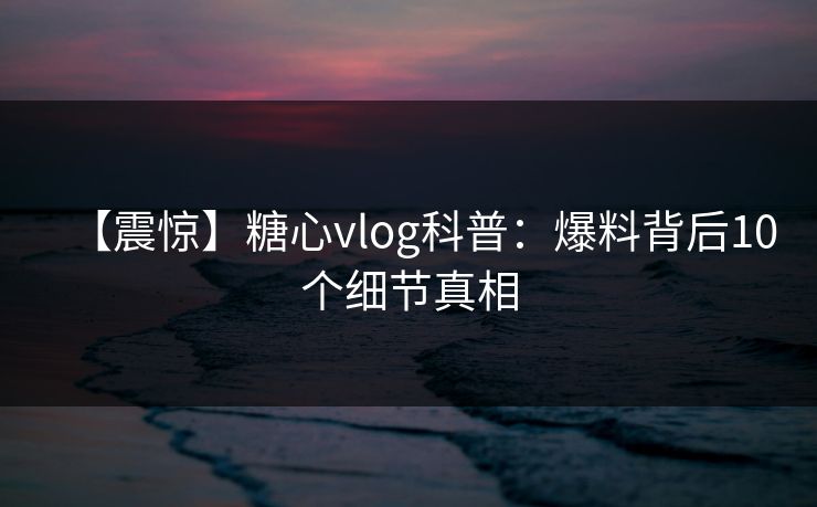 【震惊】糖心vlog科普：爆料背后10个细节真相