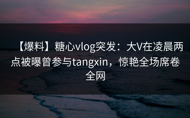 【爆料】糖心vlog突发:大V在凌晨两点被曝曾参与tangxin,惊艳全场席卷全网