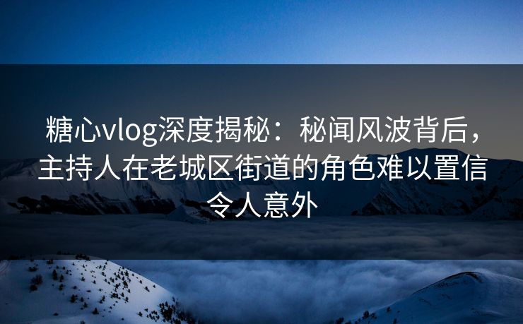 糖心vlog深度揭秘：秘闻风波背后，主持人在老城区街道的角色难以置信令人意外