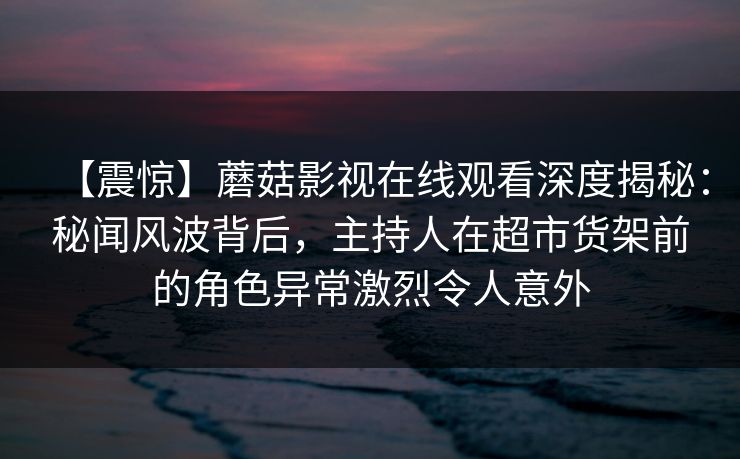 【震惊】蘑菇影视在线观看深度揭秘：秘闻风波背后，主持人在超市货架前的角色异常激烈令人意外