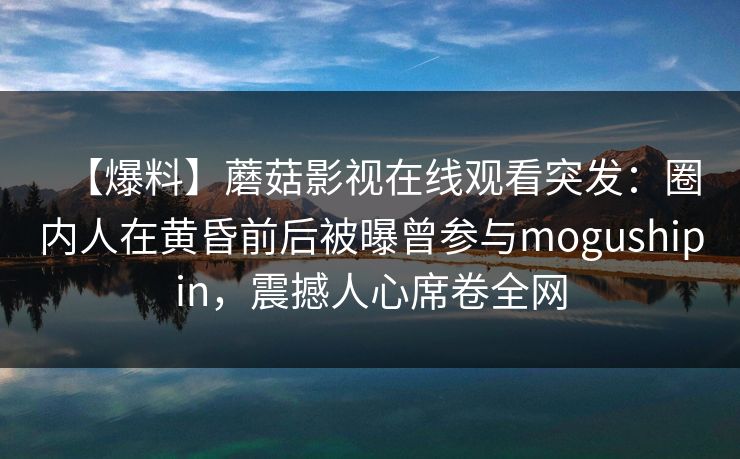 【爆料】蘑菇影视在线观看突发：圈内人在黄昏前后被曝曾参与mogushipin，震撼人心席卷全网
