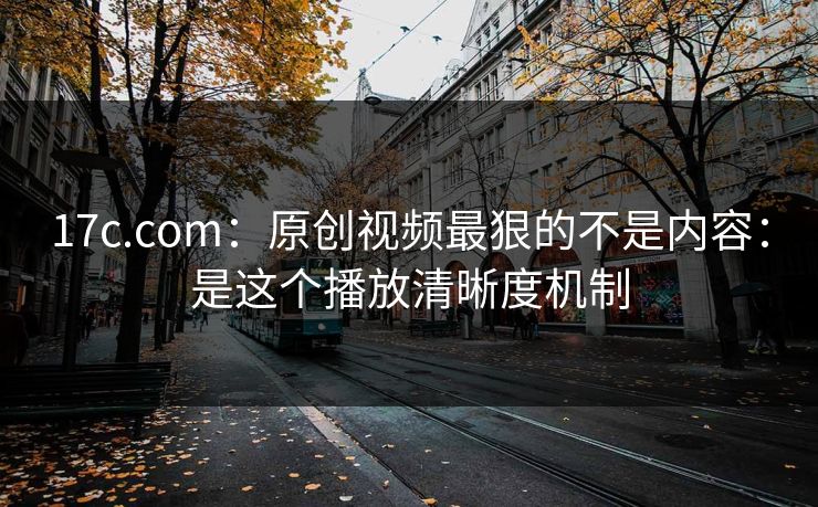 17c.com：原创视频最狠的不是内容：是这个播放清晰度机制