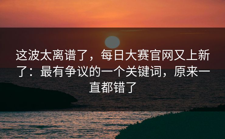 这波太离谱了,每日大赛官网又上新了:最有争议的一个关键词,原来一直都错了