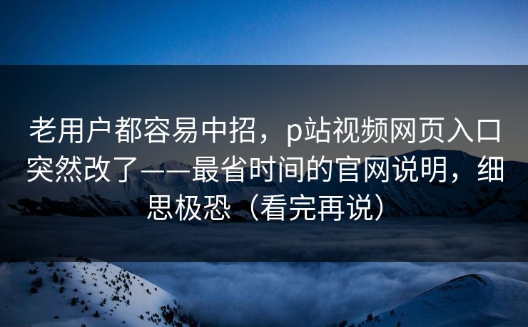 老用户都容易中招,p站视频网页入口突然改了——最省时间的官网说明,细思极恐(看完再说)