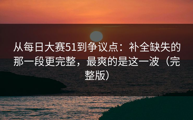 从每日大赛51到争议点:补全缺失的那一段更完整,最爽的是这一波(完整版)