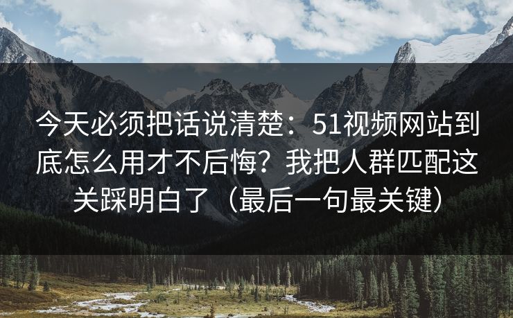 今天必须把话说清楚:51视频网站到底怎么用才不后悔?我把人群匹配这关踩明白了(最后一句最关键)